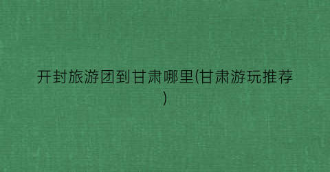 开封旅游团到甘肃哪里(甘肃游玩推荐)