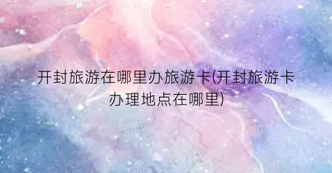 开封旅游在哪里办旅游卡(开封旅游卡办理地点在哪里)