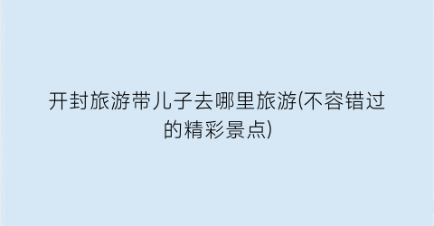 开封旅游带儿子去哪里旅游(不容错过的精彩景点)