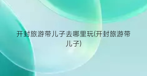 开封旅游带儿子去哪里玩(开封旅游带儿子)