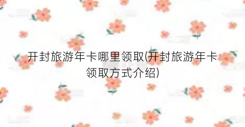 开封旅游年卡哪里领取(开封旅游年卡领取方式介绍)