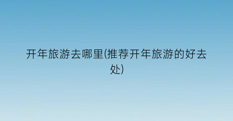 开年旅游去哪里(推荐开年旅游的好去处)