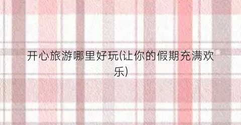 开心旅游哪里好玩(让你的假期充满欢乐)