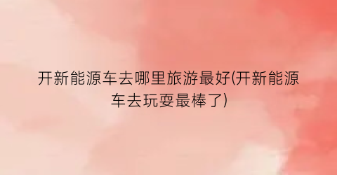 开新能源车去哪里旅游最好(开新能源车去玩耍最棒了)