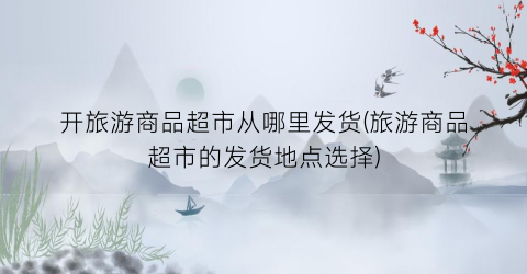 开旅游商品超市从哪里发货(旅游商品超市的发货地点选择)