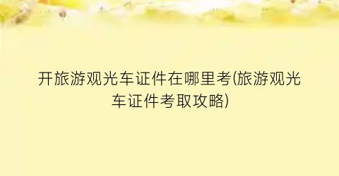 开旅游观光车证件在哪里考(旅游观光车证件考取攻略)