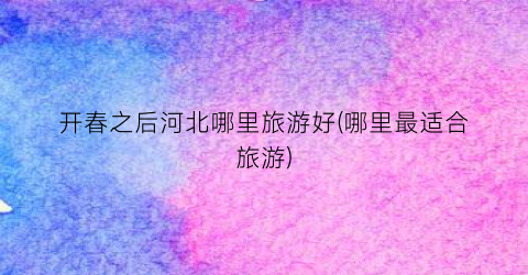 开春之后河北哪里旅游好(哪里最适合旅游)