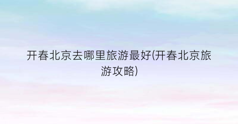 开春北京去哪里旅游最好(开春北京旅游攻略)
