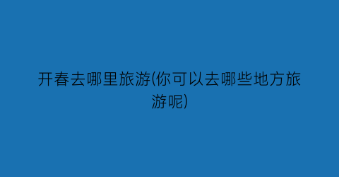 开春去哪里旅游(你可以去哪些地方旅游呢)