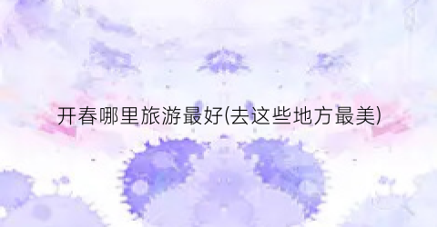 开春哪里旅游最好(去这些地方最美)