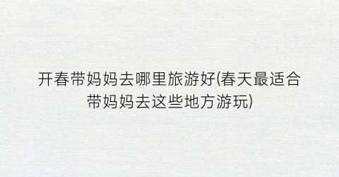 开春带妈妈去哪里旅游好(春天最适合带妈妈去这些地方游玩)