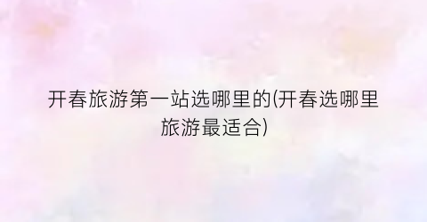 开春旅游第一站选哪里的(开春选哪里旅游最适合)