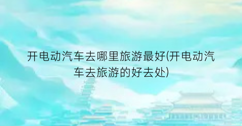 开电动汽车去哪里旅游最好(开电动汽车去旅游的好去处)
