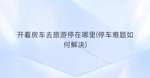 开着房车去旅游停在哪里(停车难题如何解决)