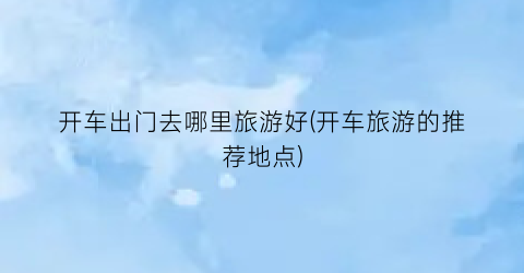 开车出门去哪里旅游好(开车旅游的推荐地点)