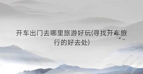 开车出门去哪里旅游好玩(寻找开车旅行的好去处)