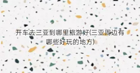 开车去三亚到哪里旅游好(三亚周边有哪些好玩的地方)
