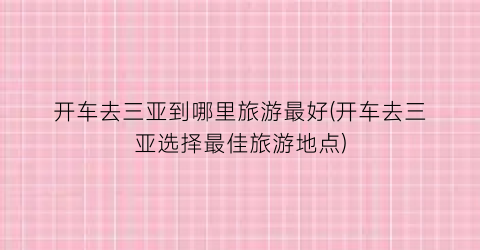 开车去三亚到哪里旅游最好(开车去三亚选择最佳旅游地点)