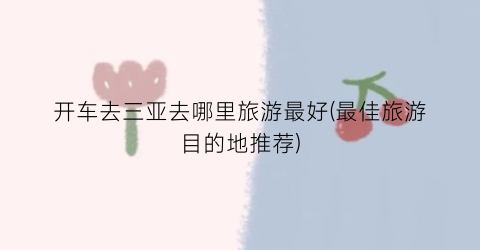 开车去三亚去哪里旅游最好(最佳旅游目的地推荐)