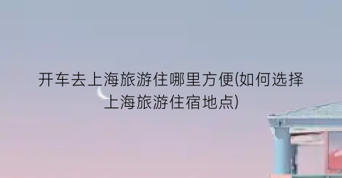 开车去上海旅游住哪里方便(如何选择上海旅游住宿地点)