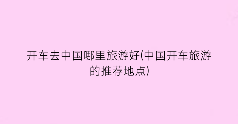 开车去中国哪里旅游好(中国开车旅游的推荐地点)