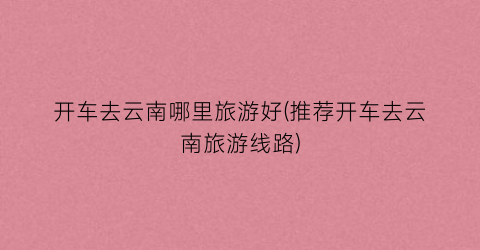 开车去云南哪里旅游好(推荐开车去云南旅游线路)