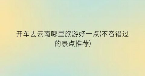 开车去云南哪里旅游好一点(不容错过的景点推荐)
