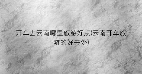 开车去云南哪里旅游好点(云南开车旅游的好去处)