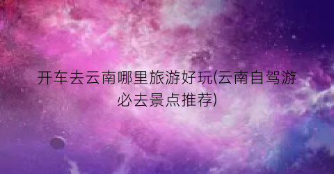 开车去云南哪里旅游好玩(云南自驾游必去景点推荐)