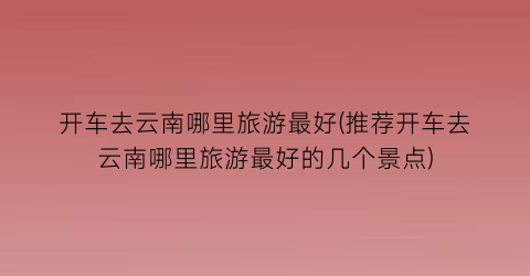 开车去云南哪里旅游最好(推荐开车去云南哪里旅游最好的几个景点)