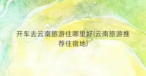 开车去云南旅游住哪里好(云南旅游推荐住宿地)