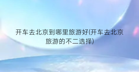 开车去北京到哪里旅游好(开车去北京旅游的不二选择)