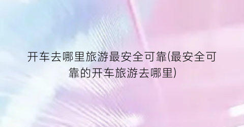 开车去哪里旅游最安全可靠(最安全可靠的开车旅游去哪里)