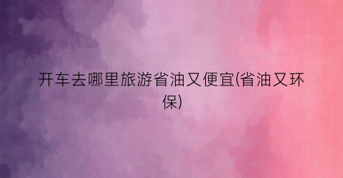 开车去哪里旅游省油又便宜(省油又环保)