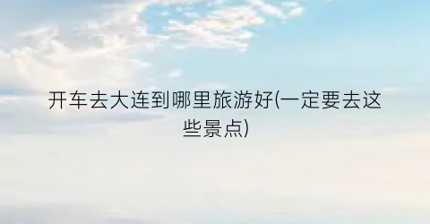 开车去大连到哪里旅游好(一定要去这些景点)