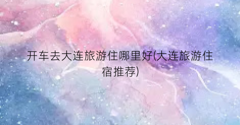 开车去大连旅游住哪里好(大连旅游住宿推荐)