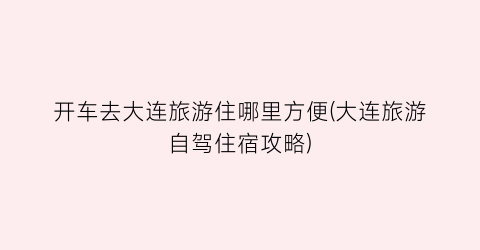 开车去大连旅游住哪里方便(大连旅游自驾住宿攻略)