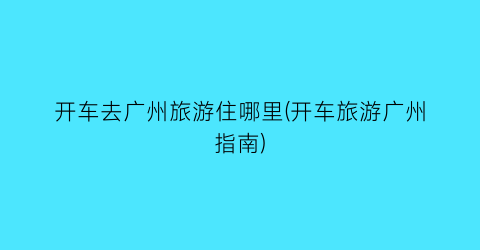 开车去广州旅游住哪里(开车旅游广州指南)