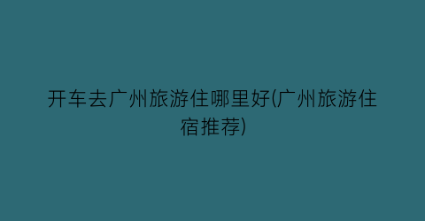 开车去广州旅游住哪里好(广州旅游住宿推荐)