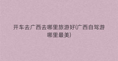 开车去广西去哪里旅游好(广西自驾游哪里最美)