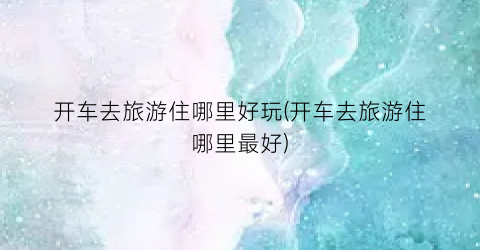 开车去旅游住哪里好玩(开车去旅游住哪里最好)