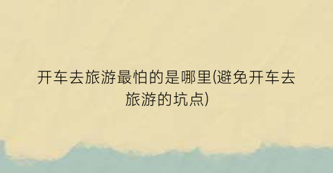 开车去旅游最怕的是哪里(避免开车去旅游的坑点)