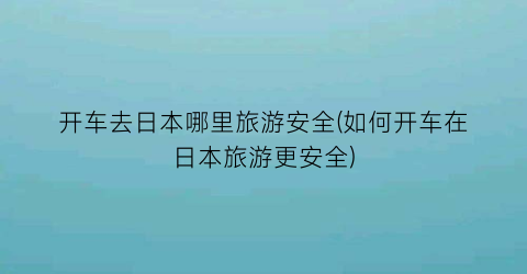 开车去日本哪里旅游安全(如何开车在日本旅游更安全)