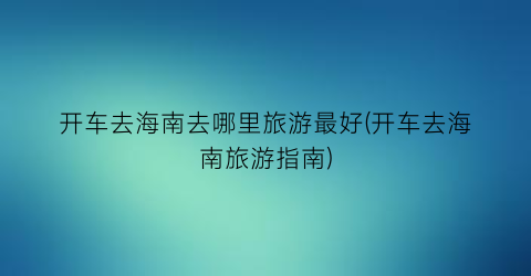开车去海南去哪里旅游最好(开车去海南旅游指南)
