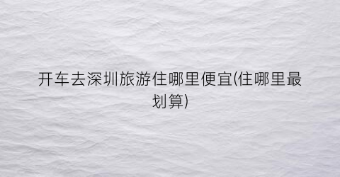 开车去深圳旅游住哪里便宜(住哪里最划算)