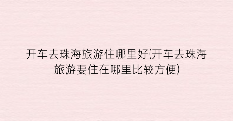 开车去珠海旅游住哪里好(开车去珠海旅游要住在哪里比较方便)