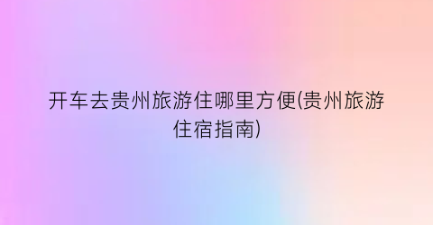 开车去贵州旅游住哪里方便(贵州旅游住宿指南)