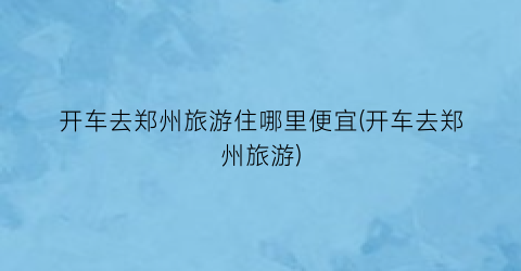 开车去郑州旅游住哪里便宜(开车去郑州旅游)