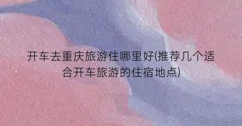 开车去重庆旅游住哪里好(推荐几个适合开车旅游的住宿地点)