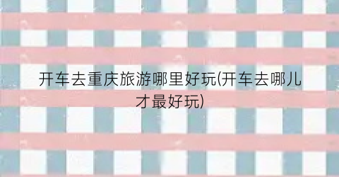开车去重庆旅游哪里好玩(开车去哪儿才最好玩)